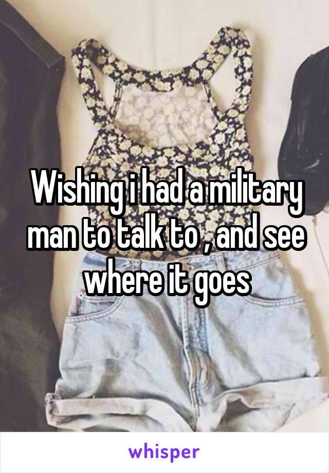 Wishing i had a military man to talk to , and see where it goes