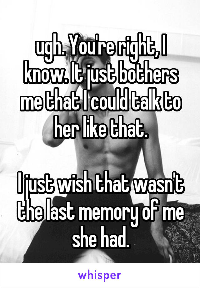 ugh. You're right, I know. It just bothers me that I could talk to her like that.

I just wish that wasn't the last memory of me she had.