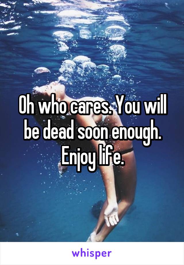 Oh who cares. You will be dead soon enough. Enjoy life.