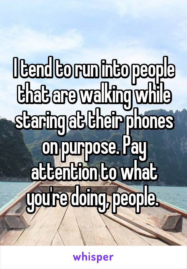 I tend to run into people that are walking while staring at their phones on purpose. Pay attention to what you're doing, people. 