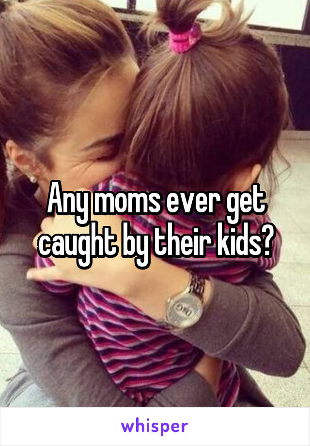 Any moms ever get caught by their kids?