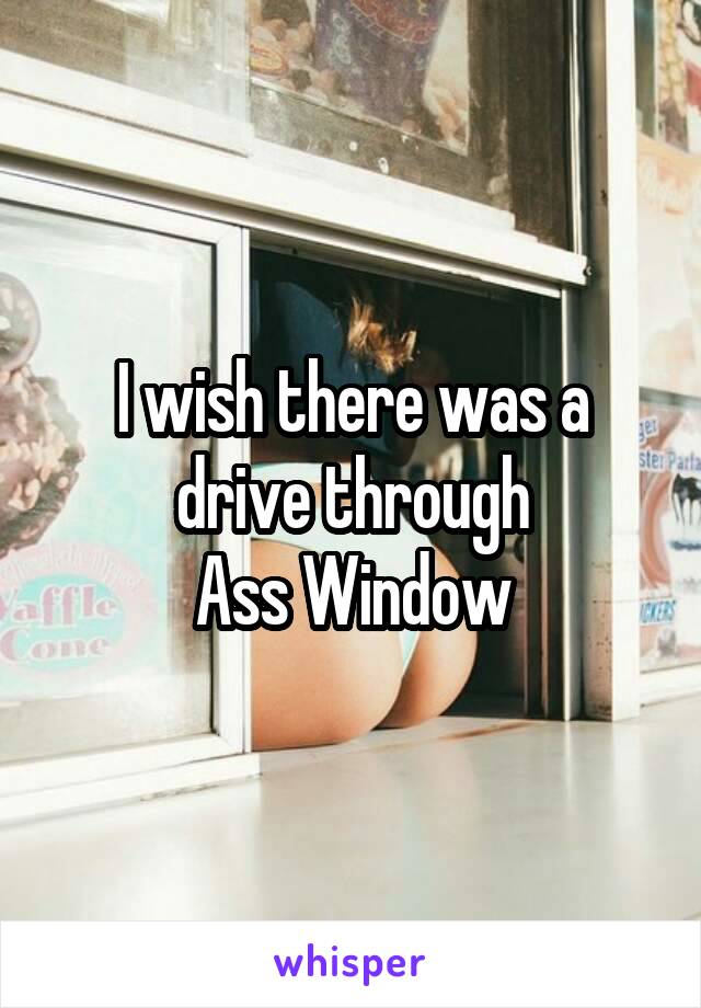 I wish there was a drive through
Ass Window