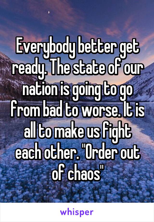 Everybody better get ready. The state of our nation is going to go from bad to worse. It is all to make us fight each other. "Order out of chaos"