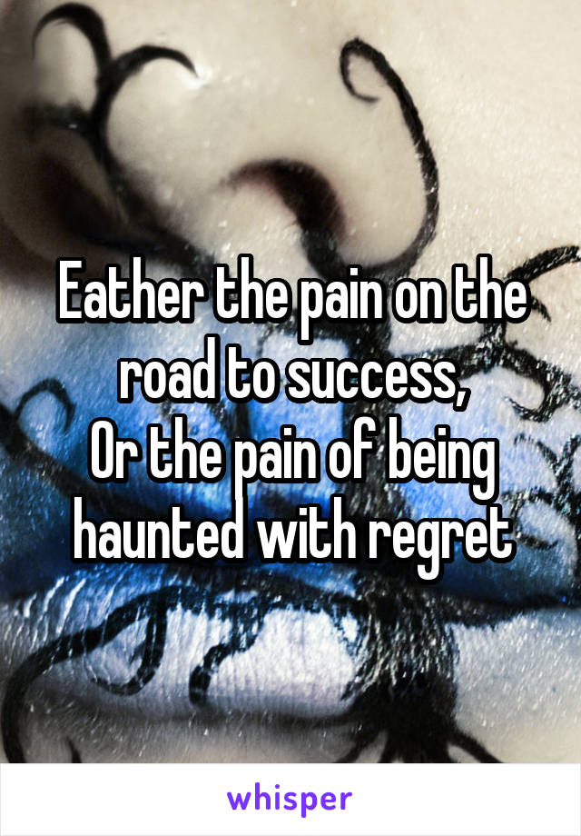 Eather the pain on the road to success,
Or the pain of being haunted with regret