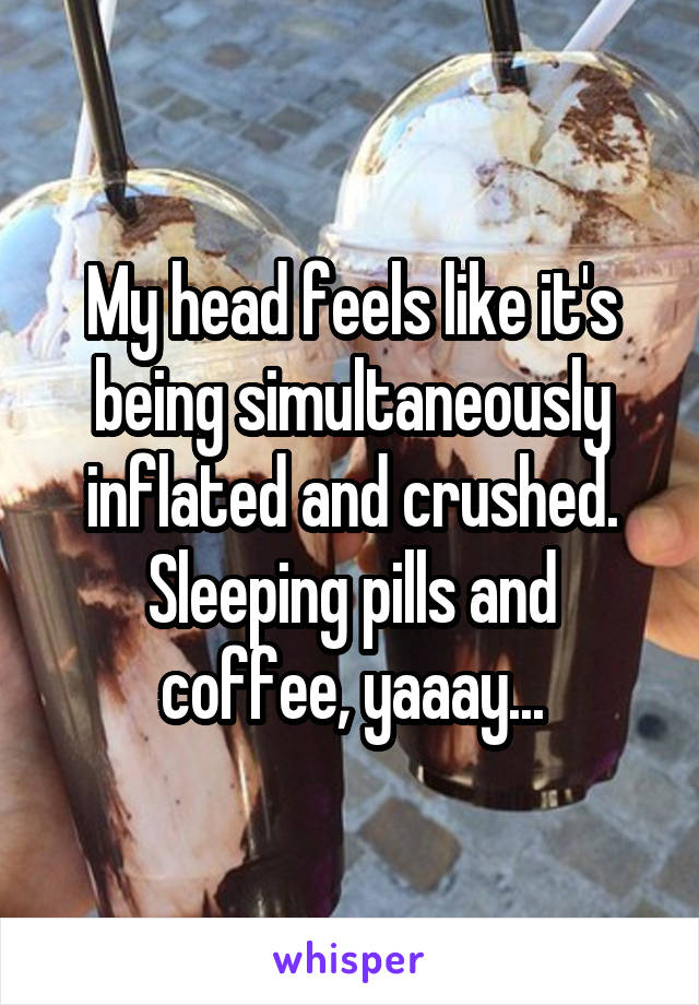 My head feels like it's being simultaneously inflated and crushed. Sleeping pills and coffee, yaaay...