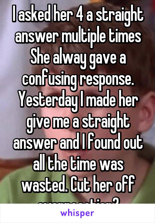 I asked her 4 a straight answer multiple times She alway gave a confusing response. Yesterday I made her give me a straight answer and I found out all the time was wasted. Cut her off overreaction?