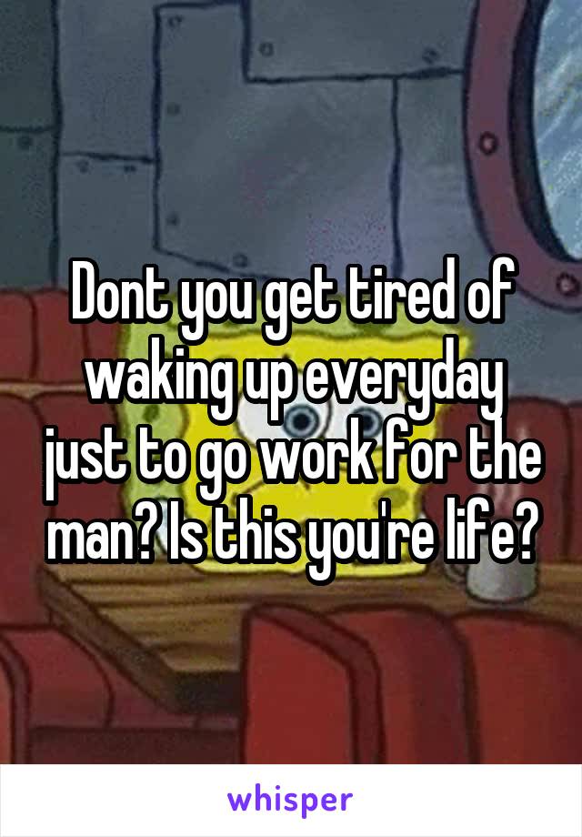 Dont you get tired of waking up everyday just to go work for the man? Is this you're life?