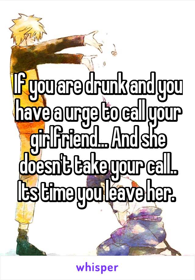 If you are drunk and you have a urge to call your girlfriend... And she doesn't take your call.. Its time you leave her. 