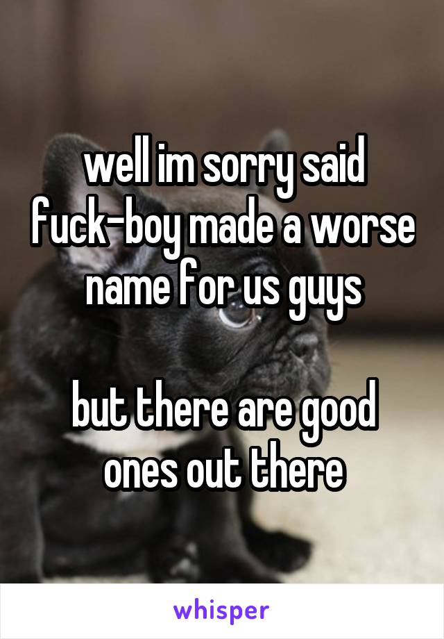 well im sorry said fuck-boy made a worse name for us guys

but there are good ones out there