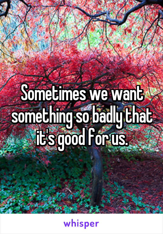 Sometimes we want something so badly that it's good for us.