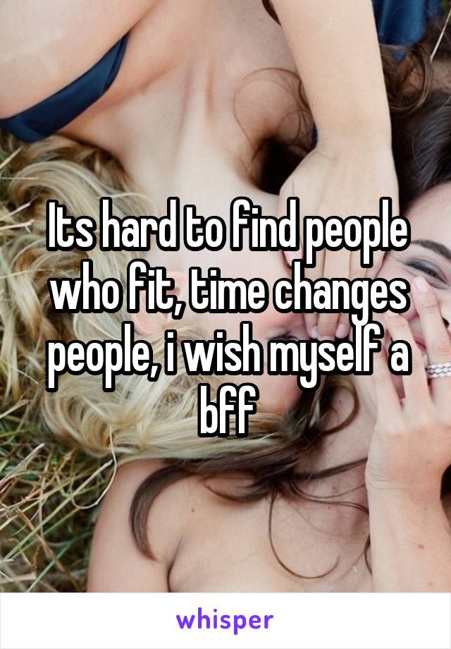 Its hard to find people who fit, time changes people, i wish myself a bff