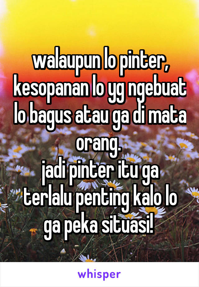 walaupun lo pinter, kesopanan lo yg ngebuat lo bagus atau ga di mata orang. 
jadi pinter itu ga terlalu penting kalo lo ga peka situasi! 