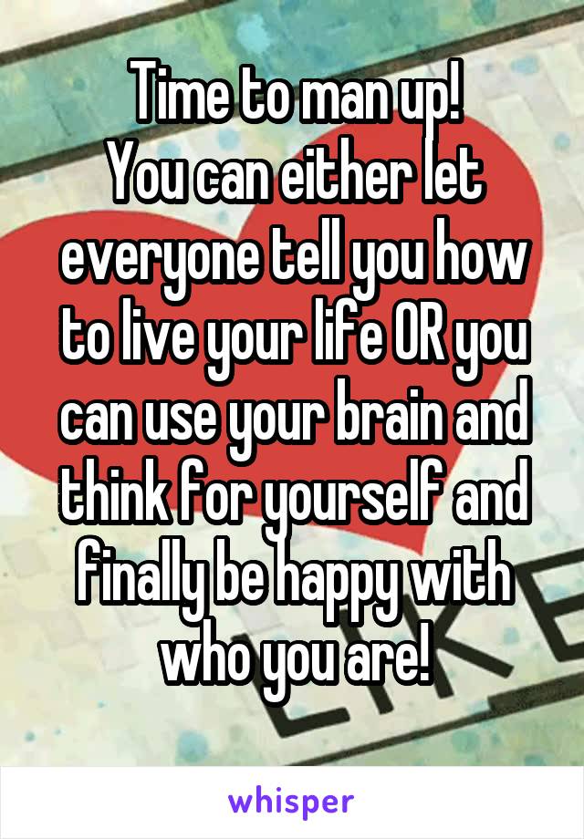 Time to man up!
You can either let everyone tell you how to live your life OR you can use your brain and think for yourself and finally be happy with who you are!
