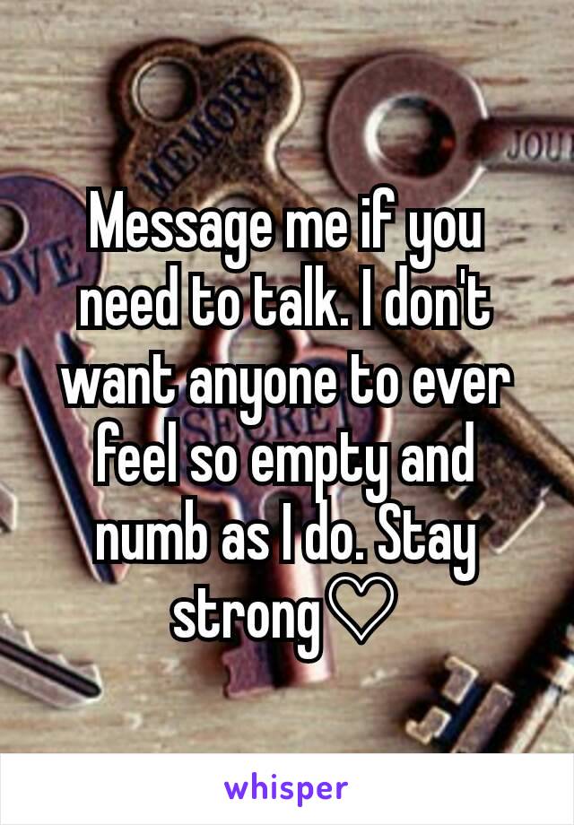 Message me if you need to talk. I don't want anyone to ever feel so empty and numb as I do. Stay strong♡