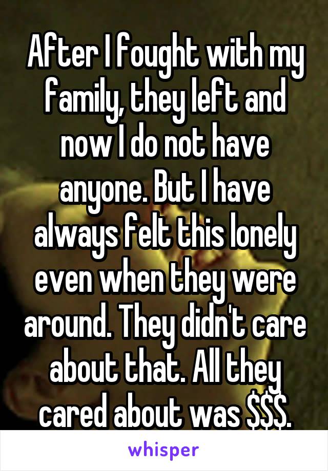 After I fought with my family, they left and now I do not have anyone. But I have always felt this lonely even when they were around. They didn't care about that. All they cared about was $$$.