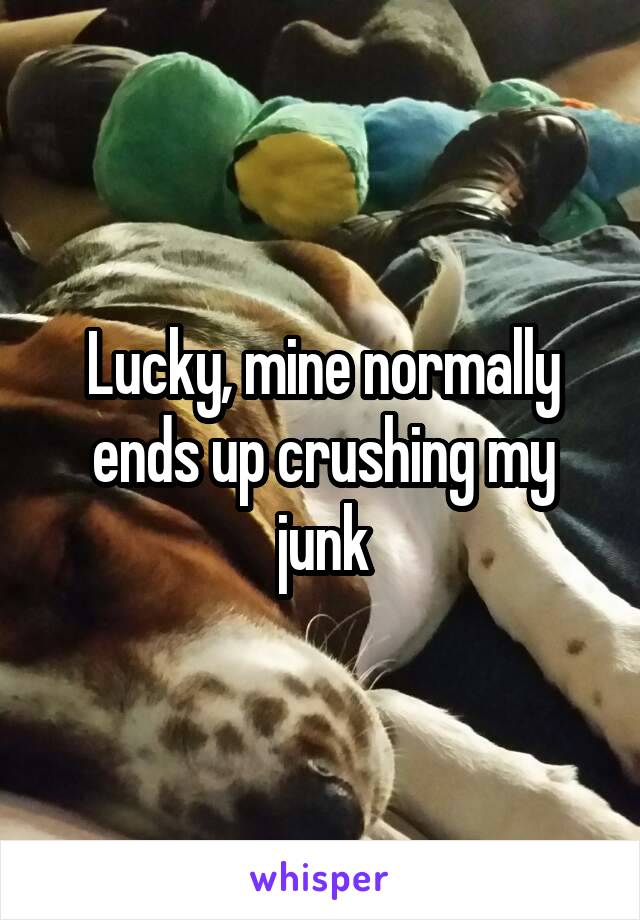 Lucky, mine normally ends up crushing my junk