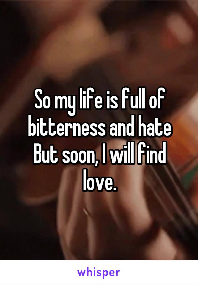 So my life is full of bitterness and hate
But soon, I will find love.