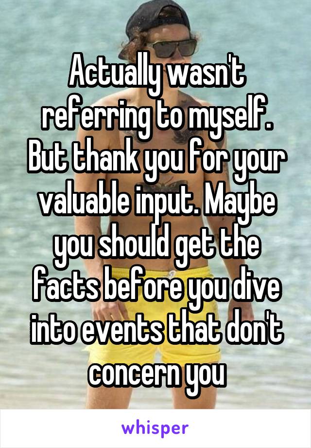 Actually wasn't referring to myself. But thank you for your valuable input. Maybe you should get the facts before you dive into events that don't concern you