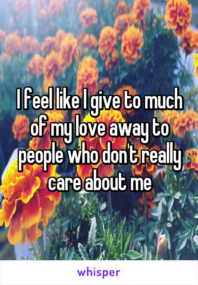 I feel like I give to much of my love away to people who don't really care about me