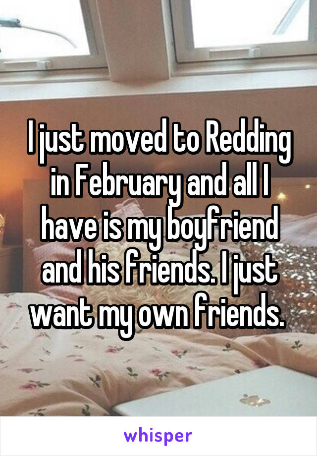 I just moved to Redding in February and all I have is my boyfriend and his friends. I just want my own friends. 