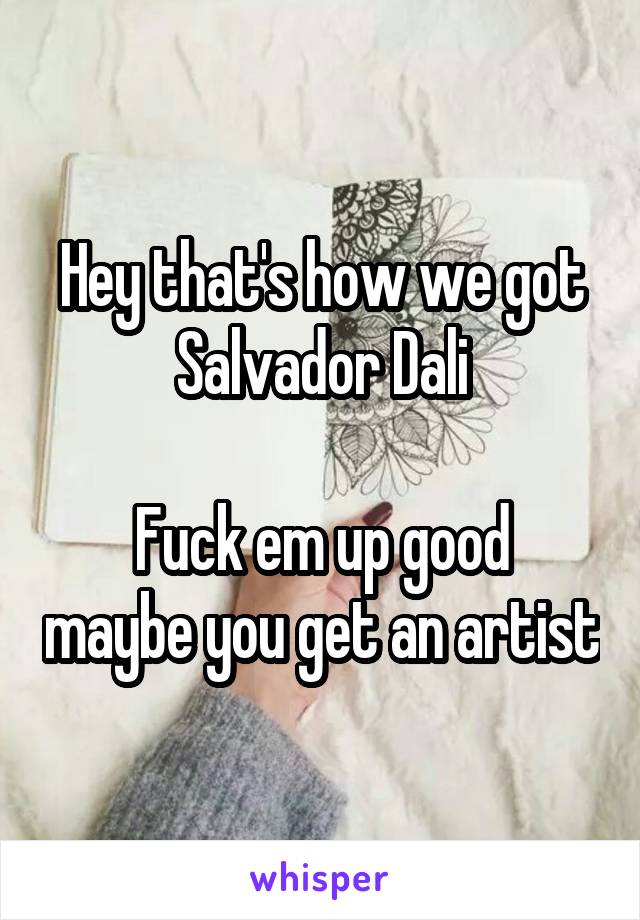 Hey that's how we got Salvador Dali

Fuck em up good maybe you get an artist