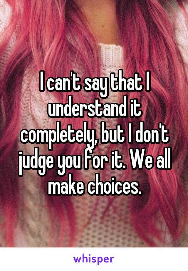 I can't say that I understand it completely, but I don't judge you for it. We all make choices.