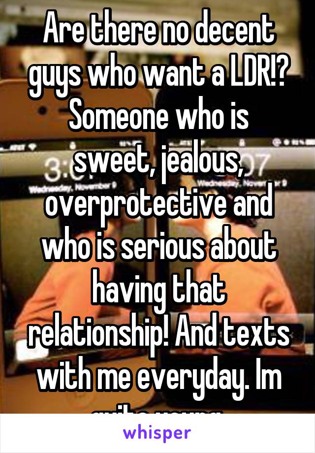 Are there no decent guys who want a LDR!?
Someone who is sweet, jealous, overprotective and who is serious about having that relationship! And texts with me everyday. Im quite young.