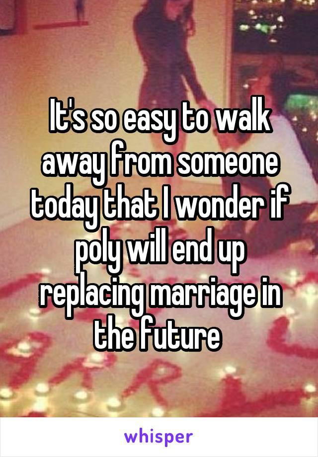 It's so easy to walk away from someone today that I wonder if poly will end up replacing marriage in the future 