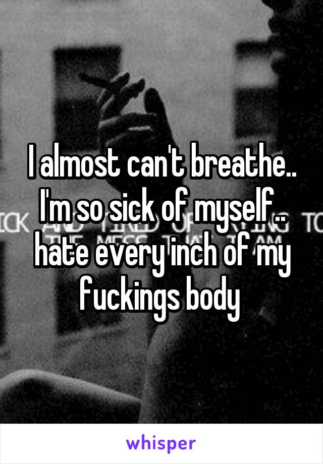 I almost can't breathe.. I'm so sick of myself.. hate every inch of my fuckings body 