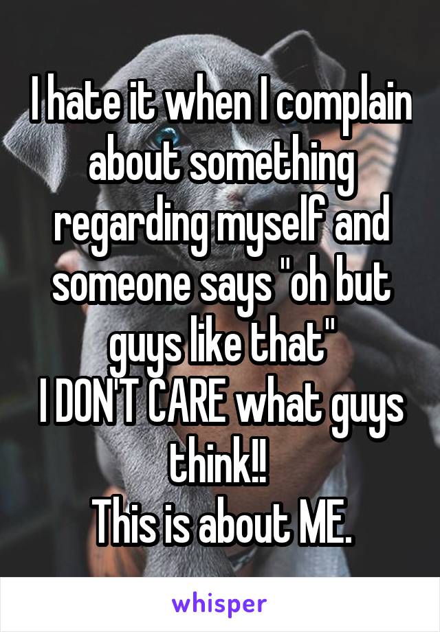 I hate it when I complain about something regarding myself and someone says "oh but guys like that"
I DON'T CARE what guys think!! 
This is about ME.