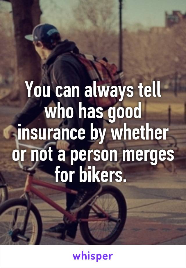 You can always tell who has good insurance by whether or not a person merges for bikers. 