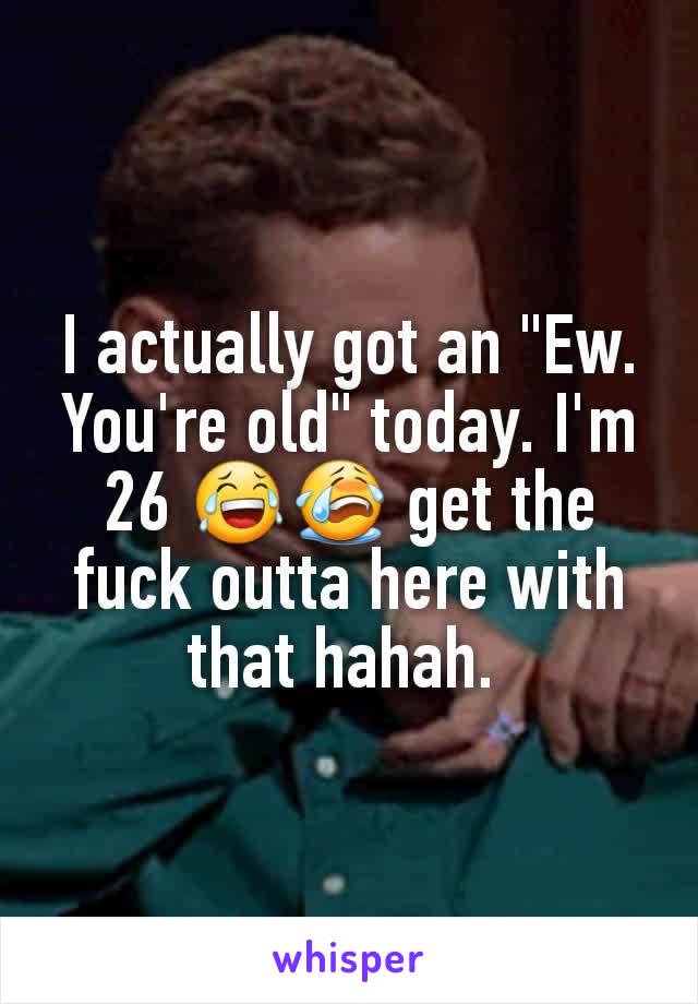 I actually got an "Ew. You're old" today. I'm 26 😂😭 get the fuck outta here with that hahah. 