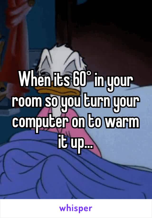 When its 60° in your room so you turn your computer on to warm it up...