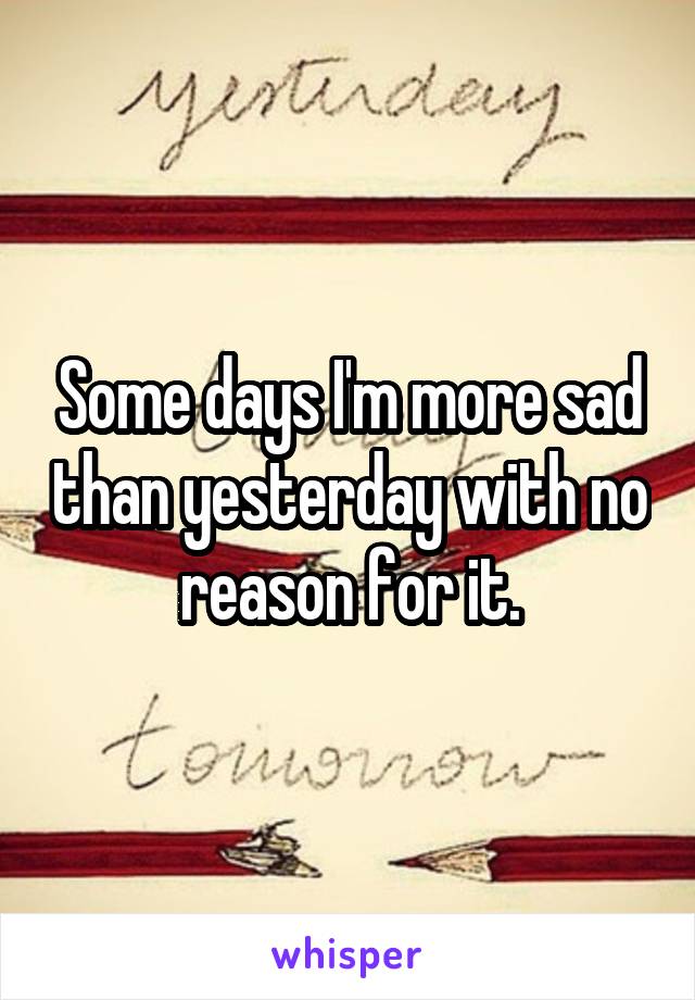 Some days I'm more sad than yesterday with no reason for it.