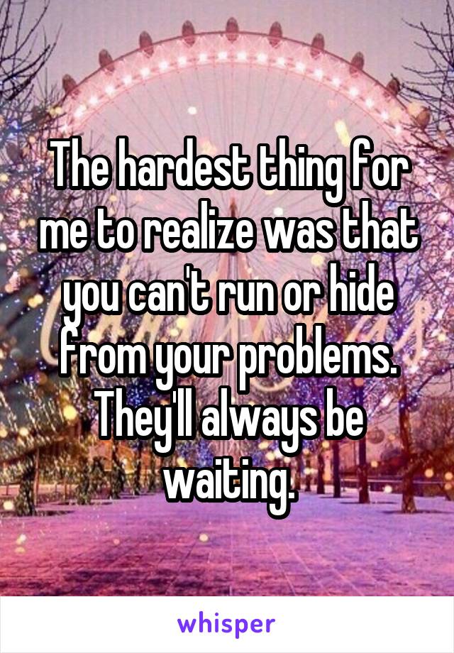 The hardest thing for me to realize was that you can't run or hide from your problems. They'll always be waiting.