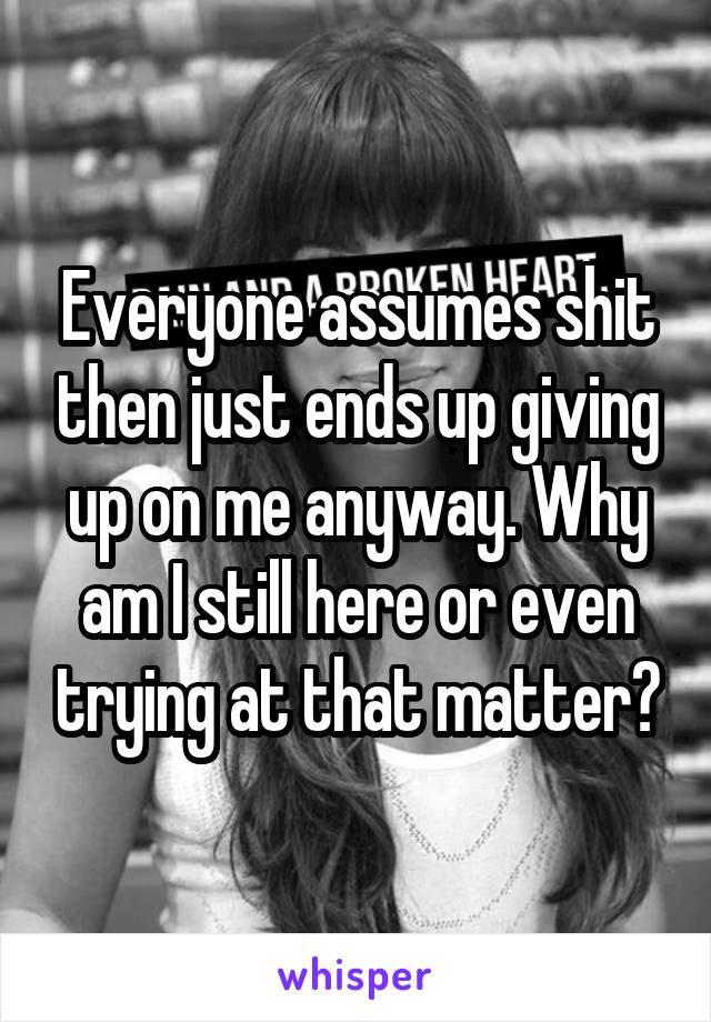 Everyone assumes shit then just ends up giving up on me anyway. Why am I still here or even trying at that matter?