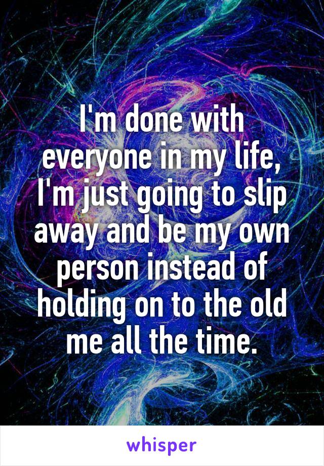 I'm done with everyone in my life, I'm just going to slip away and be my own person instead of holding on to the old me all the time.