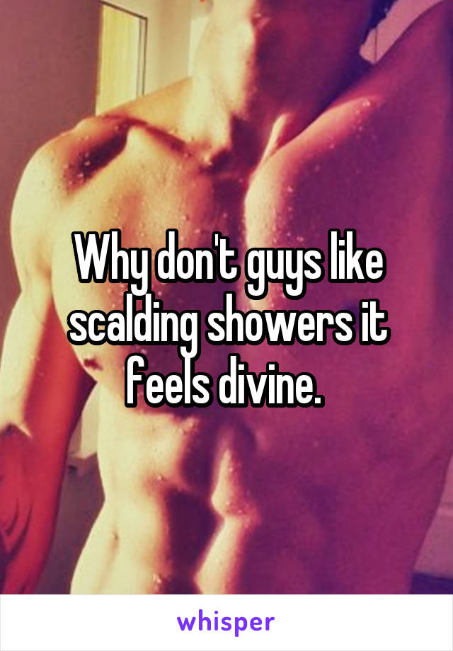 Why don't guys like scalding showers it feels divine. 