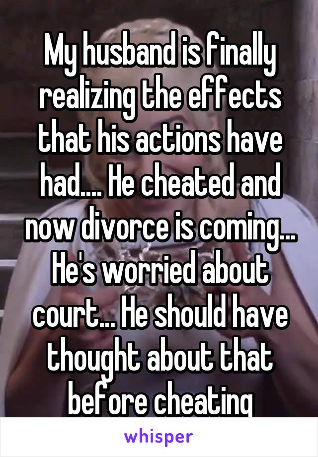 My husband is finally realizing the effects that his actions have had.... He cheated and now divorce is coming... He's worried about court... He should have thought about that before cheating