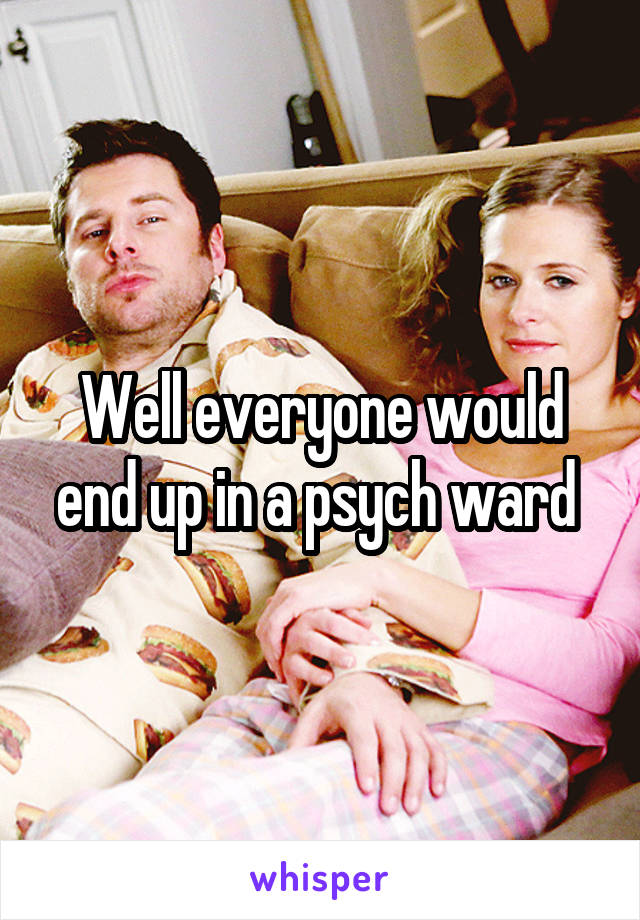 Well everyone would end up in a psych ward 