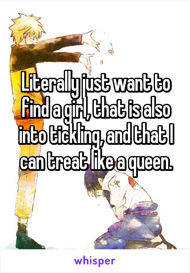 Literally just want to find a girl, that is also into tickling, and that I can treat like a queen.
