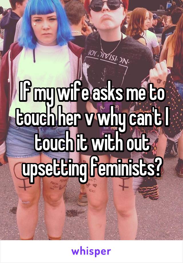 If my wife asks me to touch her v why can't I touch it with out upsetting feminists?