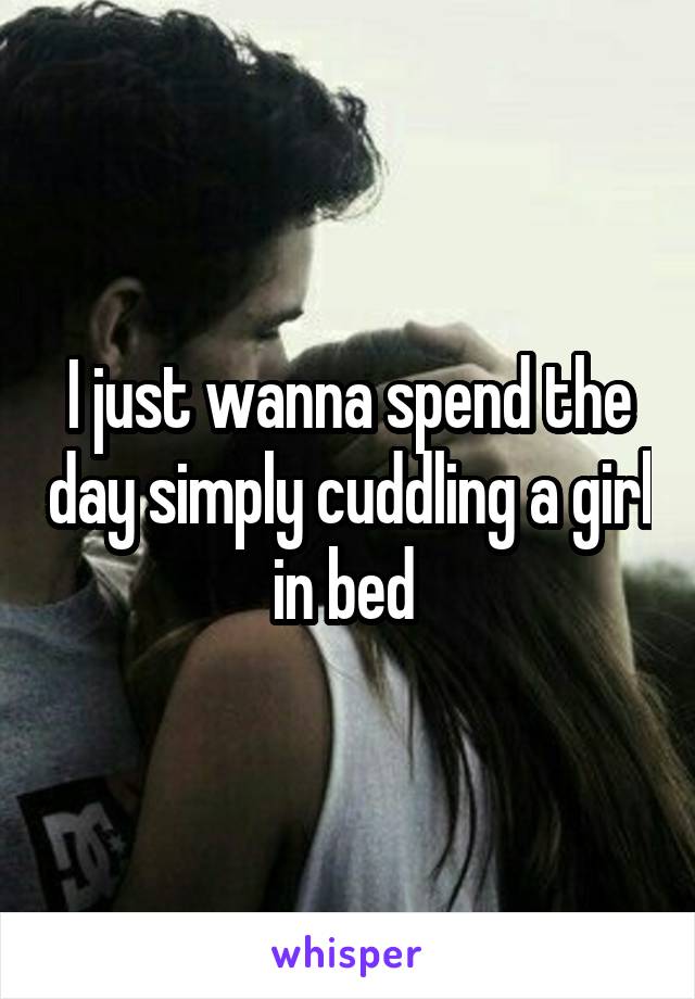 I just wanna spend the day simply cuddling a girl in bed 