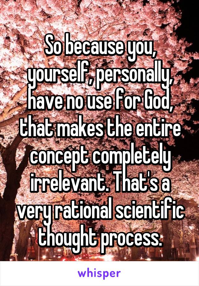 So because you, yourself, personally, have no use for God, that makes the entire concept completely irrelevant. That's a very rational scientific thought process.