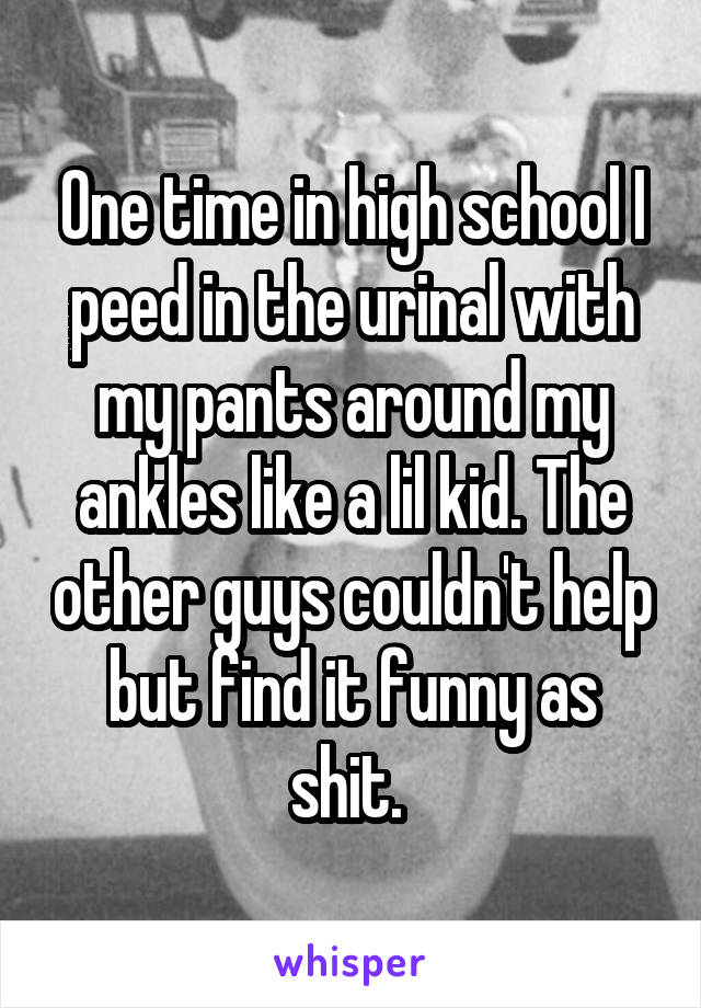 One time in high school I peed in the urinal with my pants around my ankles like a lil kid. The other guys couldn't help but find it funny as shit. 