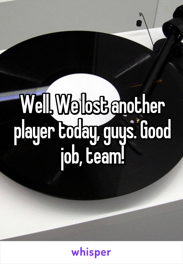 Well. We lost another player today, guys. Good job, team!