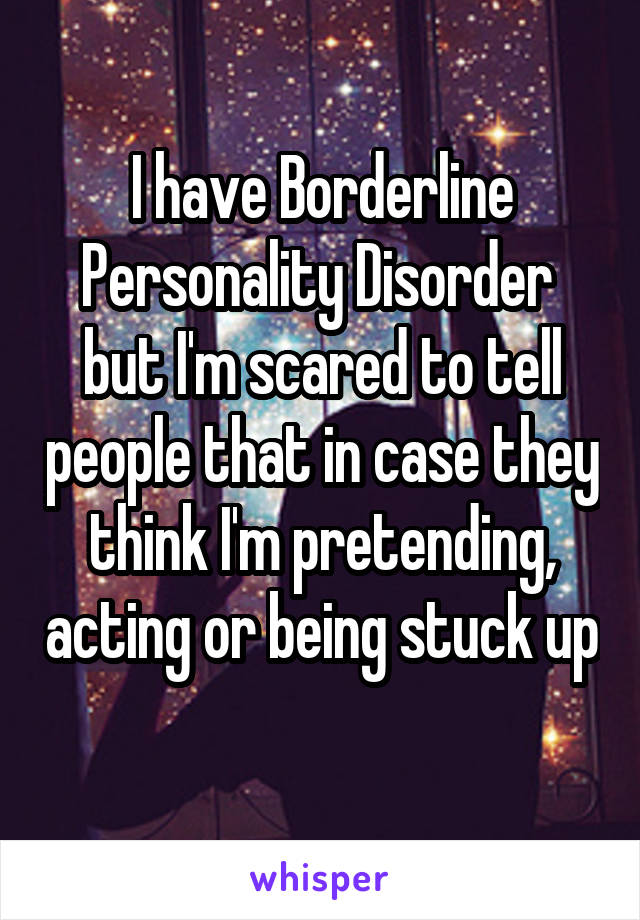 I have Borderline Personality Disorder  but I'm scared to tell people that in case they think I'm pretending, acting or being stuck up 