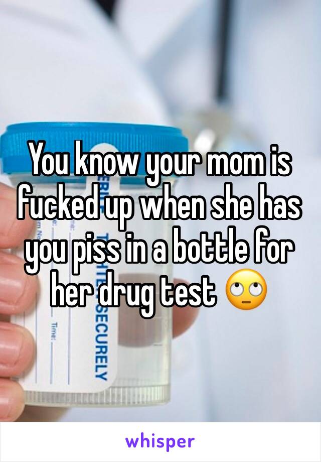 You know your mom is fucked up when she has you piss in a bottle for her drug test 🙄