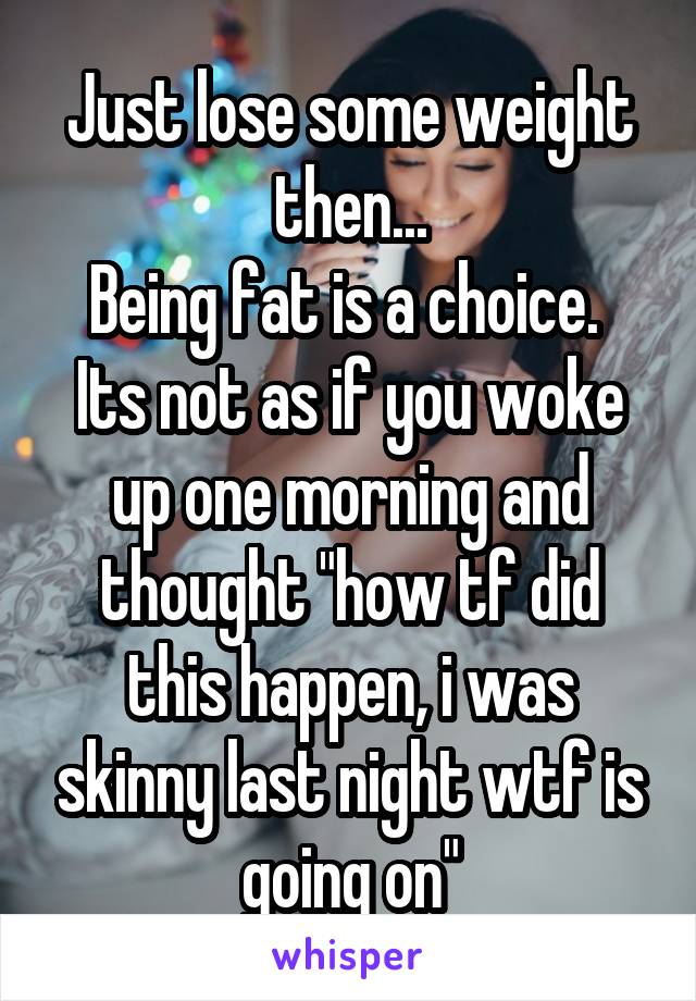 Just lose some weight then...
Being fat is a choice. 
Its not as if you woke up one morning and thought "how tf did this happen, i was skinny last night wtf is going on"