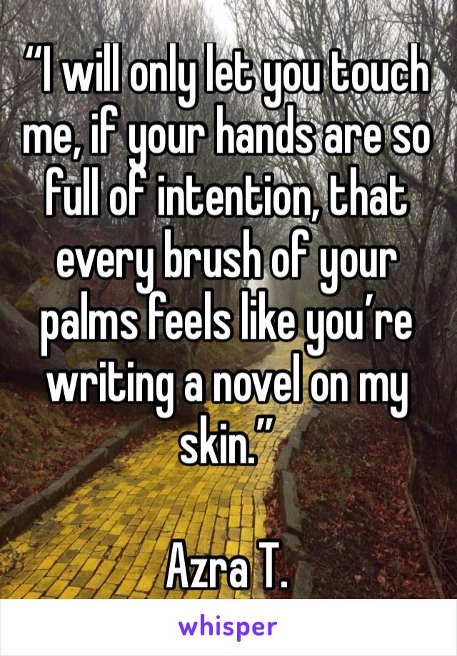 “I will only let you touch me, if your hands are so full of intention, that every brush of your palms feels like you’re writing a novel on my skin.”

Azra T. 